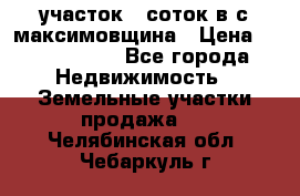 участок 12соток в с.максимовщина › Цена ­ 1 000 000 - Все города Недвижимость » Земельные участки продажа   . Челябинская обл.,Чебаркуль г.